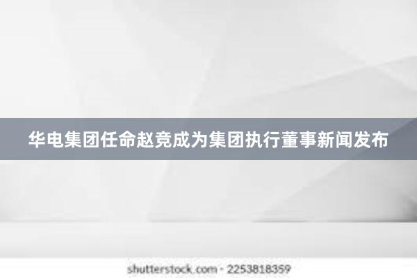 华电集团任命赵竞成为集团执行董事新闻发布