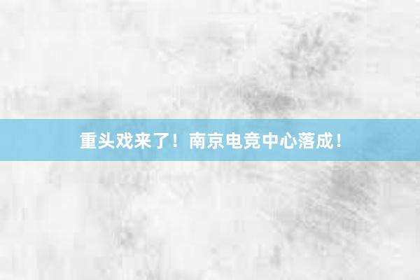 重头戏来了！南京电竞中心落成！