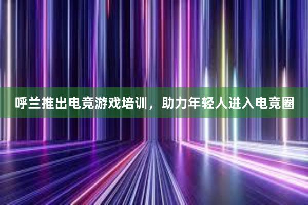 呼兰推出电竞游戏培训，助力年轻人进入电竞圈