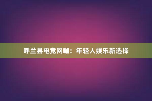 呼兰县电竞网咖：年轻人娱乐新选择