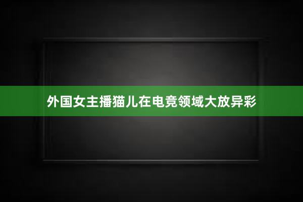 外国女主播猫儿在电竞领域大放异彩