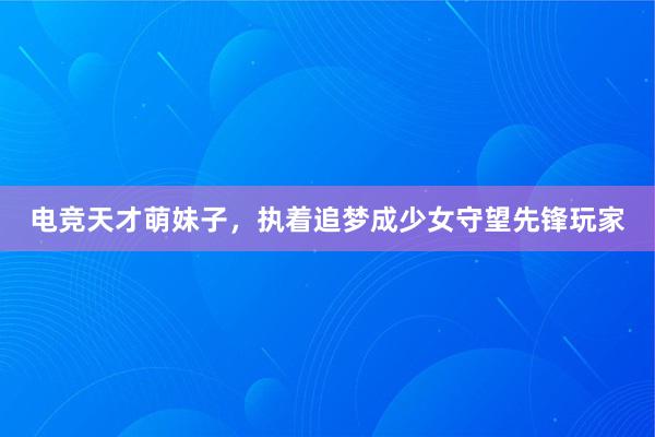 电竞天才萌妹子，执着追梦成少女守望先锋玩家