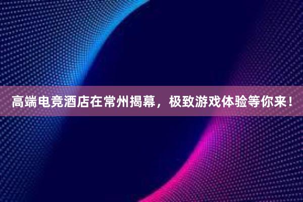 高端电竞酒店在常州揭幕，极致游戏体验等你来！