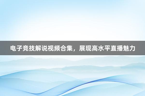 电子竞技解说视频合集，展现高水平直播魅力