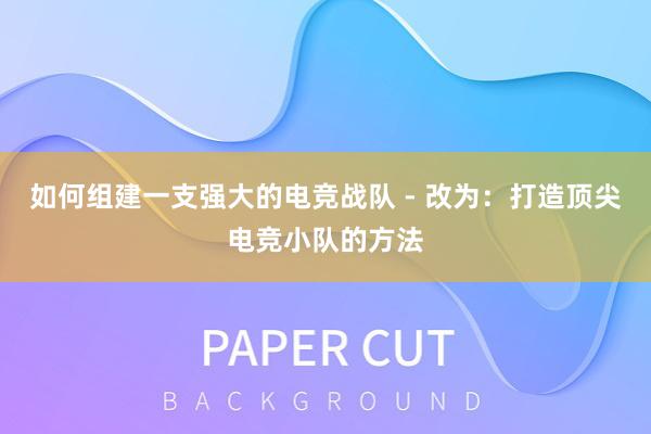 如何组建一支强大的电竞战队 - 改为：打造顶尖电竞小队的方法