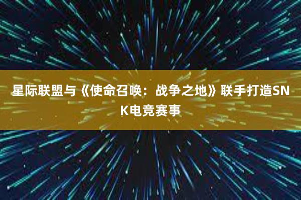 星际联盟与《使命召唤：战争之地》联手打造SNK电竞赛事