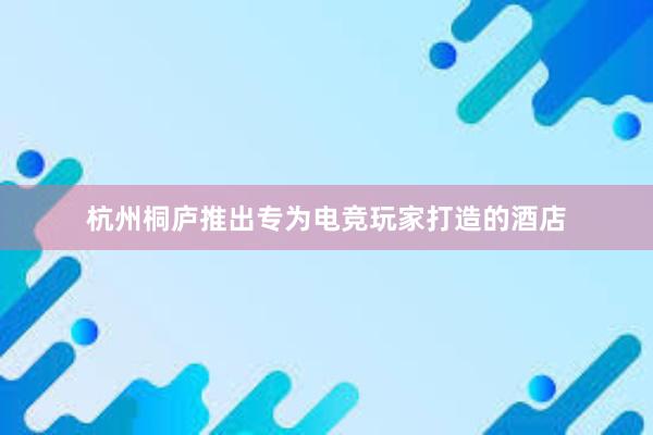 杭州桐庐推出专为电竞玩家打造的酒店