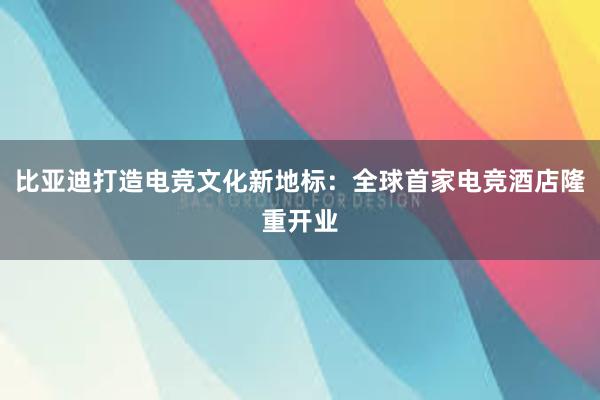 比亚迪打造电竞文化新地标：全球首家电竞酒店隆重开业