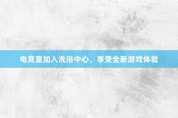 电竞室加入洗浴中心，享受全新游戏体验