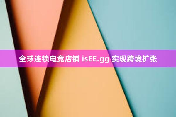 全球连锁电竞店铺 isEE.gg 实现跨境扩张