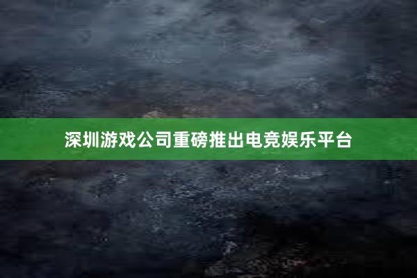 深圳游戏公司重磅推出电竞娱乐平台