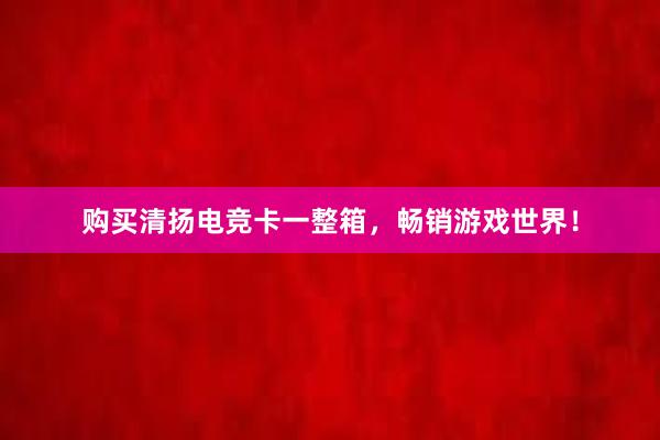 购买清扬电竞卡一整箱，畅销游戏世界！