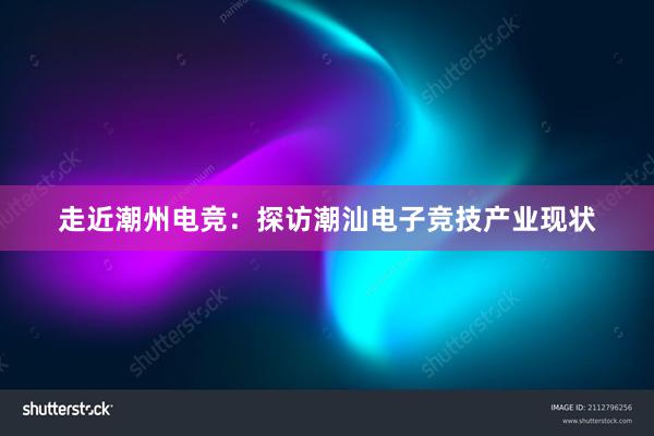 走近潮州电竞：探访潮汕电子竞技产业现状