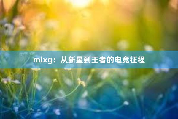 mlxg：从新星到王者的电竞征程