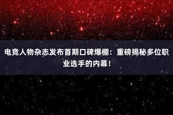 电竞人物杂志发布首期口碑爆棚：重磅揭秘多位职业选手的内幕！