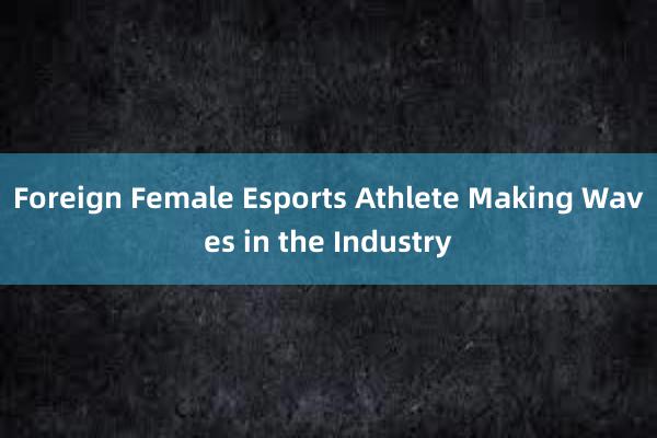 Foreign Female Esports Athlete Making Waves in the Industry