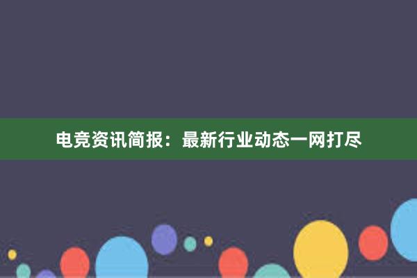 电竞资讯简报：最新行业动态一网打尽