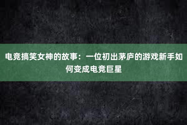 电竞搞笑女神的故事：一位初出茅庐的游戏新手如何变成电竞巨星