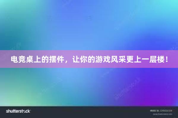 电竞桌上的摆件，让你的游戏风采更上一层楼！