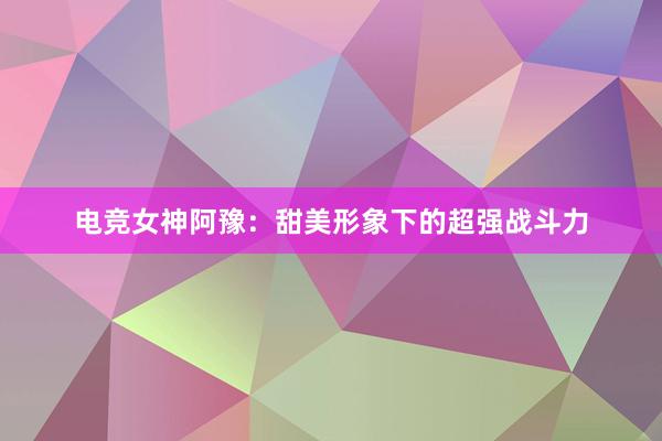 电竞女神阿豫：甜美形象下的超强战斗力