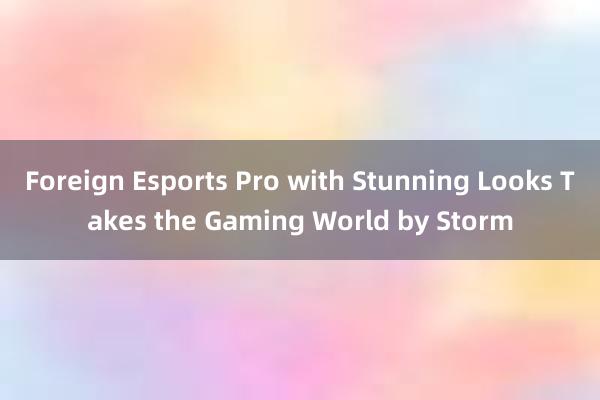 Foreign Esports Pro with Stunning Looks Takes the Gaming World by Storm