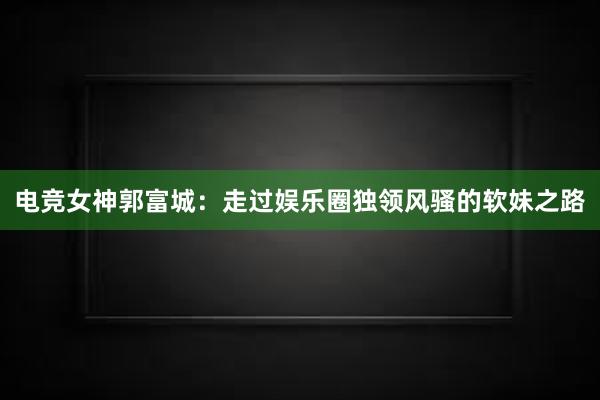 电竞女神郭富城：走过娱乐圈独领风骚的软妹之路