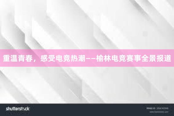 重温青春，感受电竞热潮——榆林电竞赛事全景报道