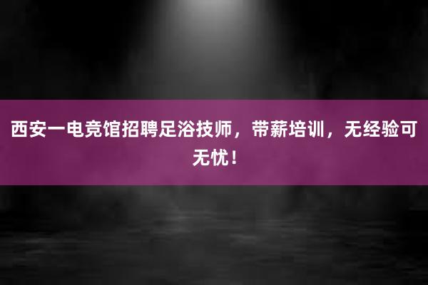 西安一电竞馆招聘足浴技师，带薪培训，无经验可无忧！