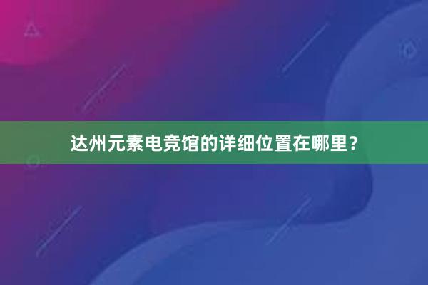 达州元素电竞馆的详细位置在哪里？