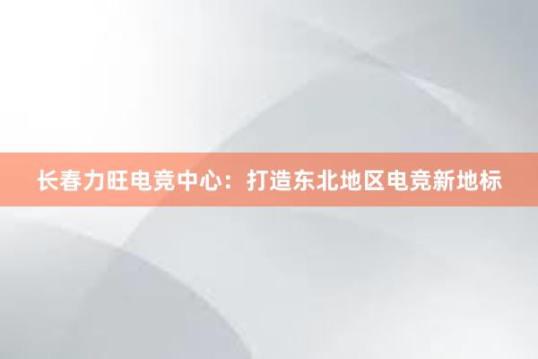 长春力旺电竞中心：打造东北地区电竞新地标