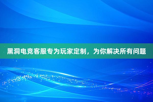 黑洞电竞客服专为玩家定制，为你解决所有问题